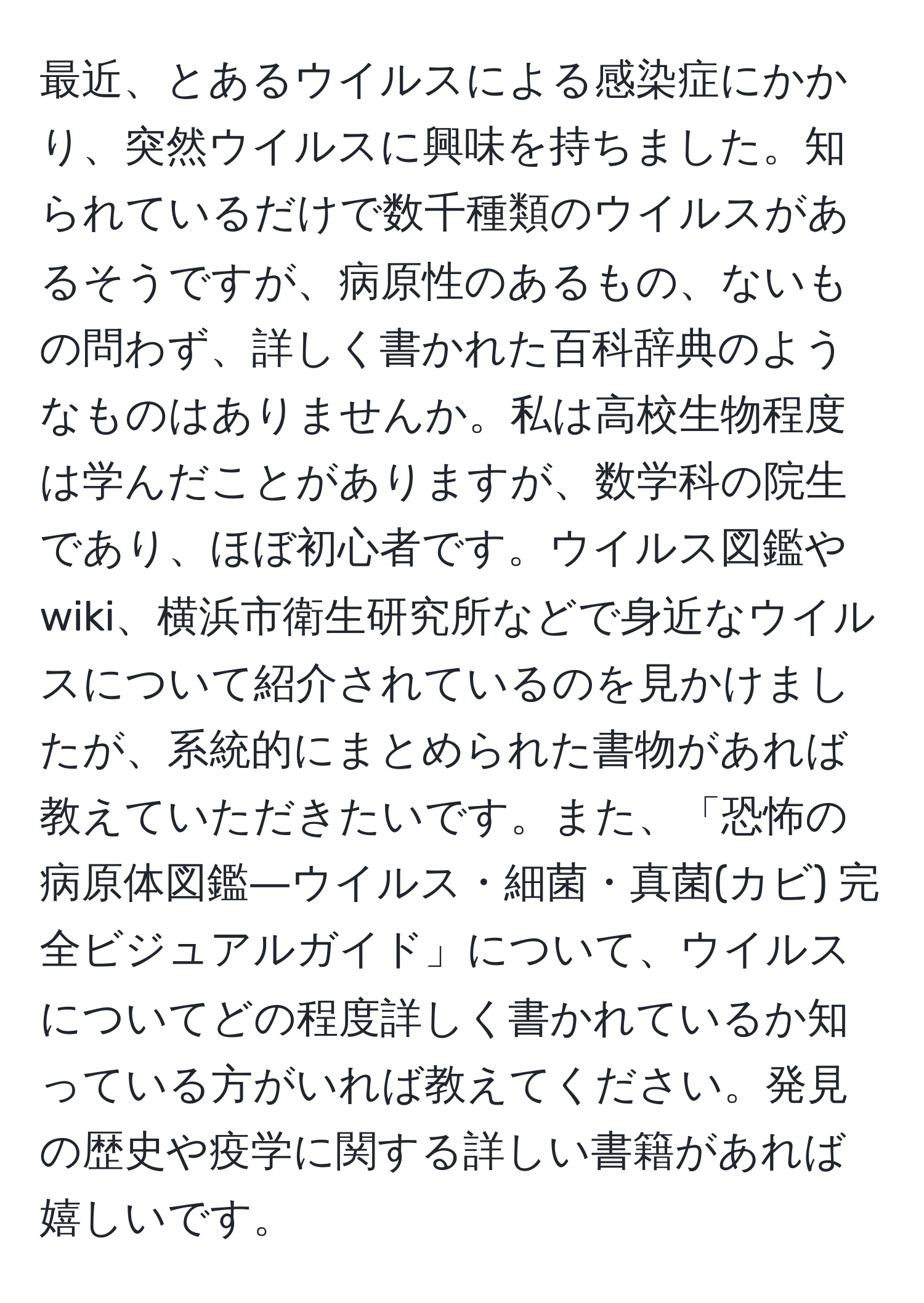 最近、とあるウイルスによる感染症にかかり、突然ウイルスに興味を持ちました。知られているだけで数千種類のウイルスがあるそうですが、病原性のあるもの、ないもの問わず、詳しく書かれた百科辞典のようなものはありませんか。私は高校生物程度は学んだことがありますが、数学科の院生であり、ほぼ初心者です。ウイルス図鑑やwiki、横浜市衛生研究所などで身近なウイルスについて紹介されているのを見かけましたが、系統的にまとめられた書物があれば教えていただきたいです。また、「恐怖の病原体図鑑―ウイルス・細菌・真菌(カビ) 完全ビジュアルガイド」について、ウイルスについてどの程度詳しく書かれているか知っている方がいれば教えてください。発見の歴史や疫学に関する詳しい書籍があれば嬉しいです。