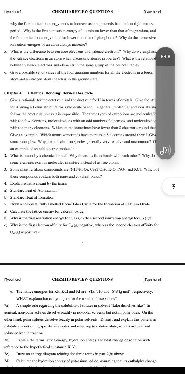 [Type here] CHEM110 REVIEW QUESTIONS [Type here]
why the first ionization energy tends to increase as one proceeds from left to right across a
period. Why is the first ionization energy of aluminum lower than that of magnesium, and
the first ionization energy of sulfur lower than that of phosphorus? Why do the successive
ionization energies of an atom always increase?
5. What is the difference between core electrons and valence electrons? Why do we emphasiz
the valence electrons in an atom when discussing atomic properties? What is the relations
between valence electrons and elements in the same group of the periodic table?
6. Give a possible set of values of the four quantum numbers for all the electrons in a boron
atom and a nitrogen atom if each is in the ground state.
Chapter 4 Chemical Bonding; Born-Haber cycle
1. Give a rationale for the octet rule and the duet rule for H in terms of orbitals. Give the ste
for drawing a Lewis structure for a molecule or ion. In general, molecules and ions alway
follow the octet rule unless it is impossible. The three types of exceptions are molecules/i
with too few electrons, molecules/ions with an odd number of electrons, and molecules/ior
with too many electrons. Which atoms sometimes have fewer than 8 electrons around ther
Give an example. Which atoms sometimes have more than 8 electrons around them? Giv
some examples. Why are odd-electron species generally very reactive and uncommon? G
an example of an odd electron molecule.
2. What is meant by a chemical bond? Why do atoms form bonds with each other? Why do
some elements exist as molecules in nature instead of as free atoms.
3. Some plant fertilizer compounds are (NH4)_2SO_4,Ca_3(PO_4)_2,K_2O,P_2O_5 , and KCl. Which of
these compounds contain both ionic and covalent bonds?
4. Explain what is meant by the terms
a) Standard heat of Atomization
b) Standard Heat of formation
5. Draw a complete, fully labelled Born-Haber Cycle for the formation of Calcium Oxide.
a) Calculate the lattice energy for calcium oxide.
b) Why is the first ionization energy for Ca(s)>th an second ionization energy for Ca (s)?
c) Why is the first electron affinity for O₂ (g) negative, whereas the second electron affinity for
O₂ (g) is positive?
[Type here] CHEM110 REVIEW QUESTIONS [Type here]
6. The lattice energies for KF, KCl and KI are -813, 710 and 643kjmol^(-1) respectively.
WHAT explanation can you give for the trend in these values?
7a) A simple rule regarding the solubility of solutes in solvent “Like dissolves like” In
general, non-polar solutes dissolve readily in no-polar solvents but not in polar ones. On the
other hand, polar solutes dissolve readily in polar solvents. Discuss and explain this pattern in
solubility, mentioning specific examples and referring to solute-solute, solvent-solvent and
solute-solvent attraction.
7b) Explain the terms lattice energy, hydration energy and heat change of solution with
reference to the hypothetical substance X^+Y
7c) Draw an energy diagram relating the three terms in part 7(b) above.
7d) Calculate the hydration energy of potassium iodide, assuming that its enthalphy change