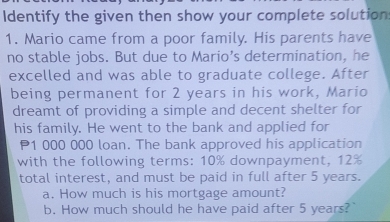 Identify the given then show your complete solution 
1. Mario came from a poor family. His parents have 
no stable jobs. But due to Mario’s determination, he 
excelled and was able to graduate college. After 
being permanent for 2 years in his work, Mario 
dreamt of providing a simple and decent shelter for 
his family. He went to the bank and applied for
P1 000 000 loan. The bank approved his application 
with the following terms: 10% downpayment, 12%
total interest, and must be paid in full after 5 years. 
a. How much is his mortgage amount? 
b. How much should he have paid after 5 years?