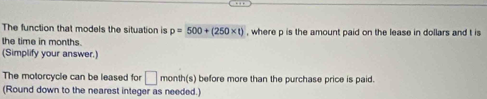 The function that models the situation is p=500+(250* t) , where p is the amount paid on the lease in dollars and t is 
the time in months. 
(Simplify your answer.) 
The motorcycle can be leased for □ month (s) before more than the purchase price is paid. 
(Round down to the nearest integer as needed.)