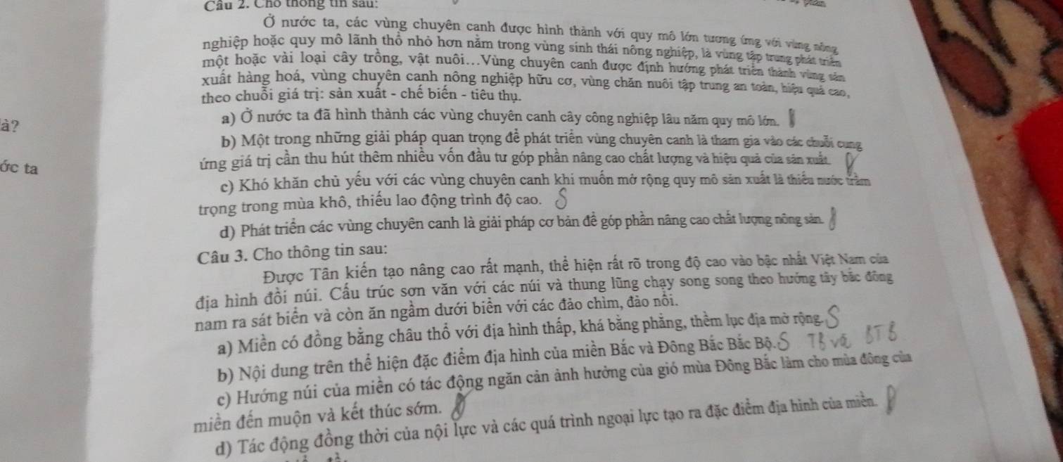 Cầu 2. Cho thống tin sau:
Ở nước ta, các vùng chuyên cạnh được hình thành với quy mô lớn tương ứng với vùng nông
nghiệp hoặc quy mô lãnh thổ nhỏ hơn năm trong vùng sinh thái nông nghiệp, là vùng tập trung phát triển
một hoặc vài loại cây trồng, vật nuôi...Vùng chuyên canh được định hướng phát triển thành vùng sản
xuất hàng hoá, vùng chuyên canh nông nghiệp hữu cơ, vùng chăn nuôi tập trung an toàn, hiệu quả cao,
theo chuỗi giá trị: sản xuất - chế biến - tiêu thụ.
à?
a) Ở nước ta đã hình thành các vùng chuyên canh cây công nghiệp lâu năm quy mô lớn.
b) Một trong những giải pháp quan trọng để phát triển vùng chuyên canh là tham gia vào các chuỗi cung
ớc ta
ứng giá trị cần thu hút thêm nhiều vốn đầu tư góp phần nâng cao chất lượng và hiệu quả của sản xuất
c) Khó khăn chủ yếu yới các vùng chuyên canh khi muốn mở rộng quy mô săn xuất là thiểu nước trằm
trọng trong mùa khô, thiếu lao động trình độ cao.
d) Phát triển các vùng chuyên canh là giải pháp cơ bản đề góp phần nâng cao chất lượng nông sản.
Câu 3. Cho thông tin sau:
Được Tân kiến tạo nâng cao rất mạnh, thể hiện rất rõ trong độ cao vào bậc nhất Việt Nam của
địa hình đồi núi. Cấu trúc sơn văn với các núi và thung lũng chạy song song theo hướng tây bắc đông
nam ra sát biển và còn ăn ngầm dưới biển với các đảo chìm, đảo nôi.
a) Miền có đồng bằng châu thổ với địa hình thấp, khá bằng phẳng, thềm lục địa mở rộng.
b) Nội dung trên thể hiện đặc điểm địa hình của miền Bắc và Đông Bắc Bắc Bộ.
c) Hướng núi của miền có tác động ngăn cản ảnh hưởng của gió mùa Đông Bắc làm cho mùa đông của
miền đến muộn và kết thúc sớm.
d) Tác động đồng thời của nội lực và các quá trình ngoại lực tạo ra đặc điểm địa hình của miền.