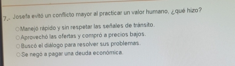 Josefa evitó un conflicto mayor al practicar un valor humano, ¿qué hizo?
Manejó rápido y sin respetar las señales de tránsito.
Aprovechó las ofertas y compró a precios bajos.
Buscó el diálogo para resolver sus problemas.
Se negó a pagar una deuda económica.