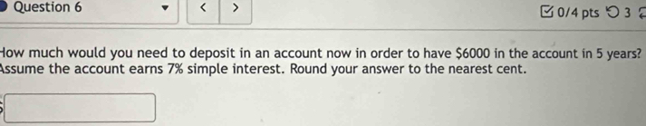 < > 0/4 pts つ 3 
How much would you need to deposit in an account now in order to have $6000 in the account in 5 years? 
Assume the account earns 7% simple interest. Round your answer to the nearest cent.