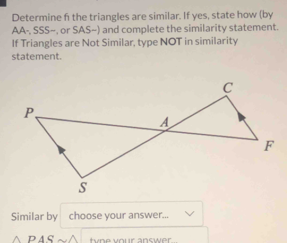 Determine f the triangles are similar. If yes, state how (by 
AA-, SSS~, or SAS~) and complete the similarity statement. 
If Triangles are Not Similar, type NOT in similarity 
statement. 
Similar by choose your answer... 
PAS tyne vour answer