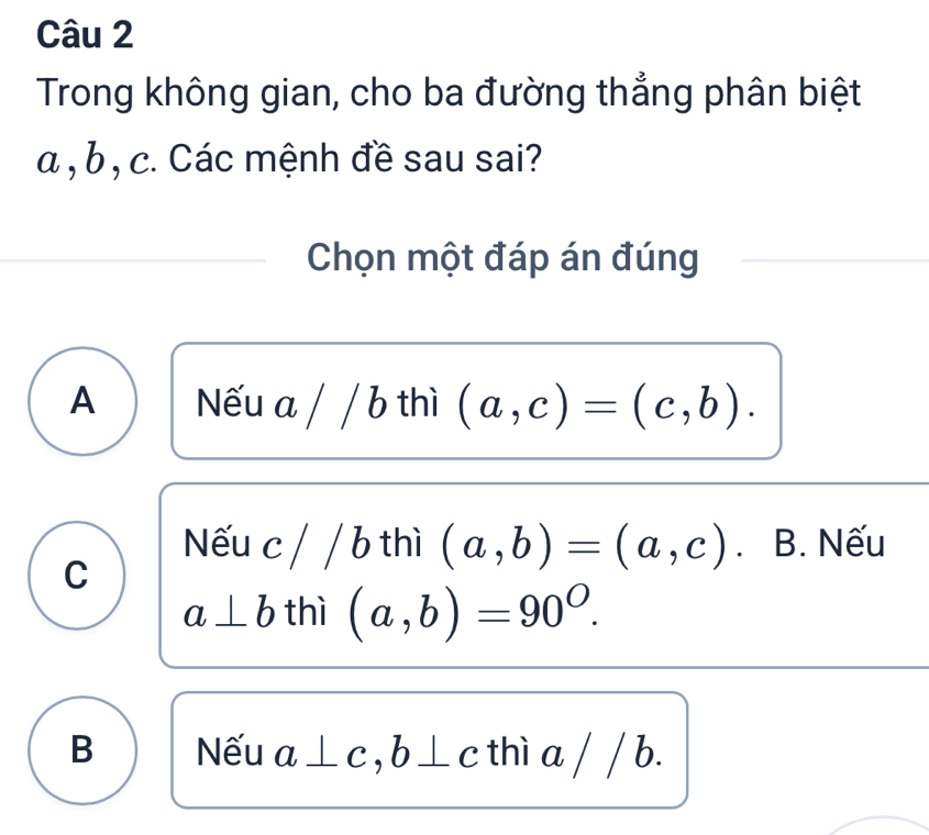 Trong không gian, cho ba đường thẳng phân biệt
a , b , c. Các mệnh đề sau sai?
Chọn một đáp án đúng
A Nếu a / / b thì (a,c)=(c,b).
C
Nếu c/ / b thì (a,b)=(a,c) B. Nếu
a⊥ b thì (a,b)=90^O.
B Nếu a ⊥ c , b ⊥ c thì a / / b.