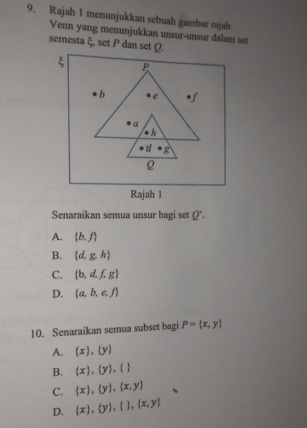 Rajah 1 menunjukkan sebuah gambar rajah
Venn yang menunjukkan unsur-unsur dalam set
semesta ξ, set P dan set Q.
ξ
Rajah 1
Senaraikan semua unsur bagi set Q'.
A.  b,f
B.  d,g,h
C.  b,d,f,g
D.  a,b,e,f
10. Senaraikan semua subset bagi P= x,y
A.  x , y
B.  x , y , 
C.  x , y , x,y
D.  x , y ,  , x,y