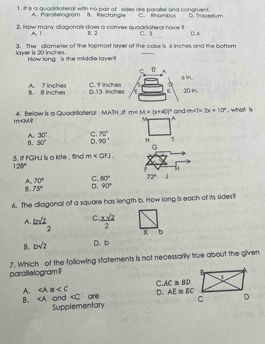 It is a quadrilateral with no pair of sides are parallel and congruent.
A. Parallelogram B. Rectangle C. Rhombus D. Trapezium
2. How many diagonals does a convex quadrilateral have ?
A. 1 B. 2 C. 3 D. 4
3. The diameter of the topmost layer of the cake is 6 inches and the bottom
layer is 20 inches.
How long is the middle layer?
in.
A. 7 inches C. 9 inches
B. 8 inches D. 13 inche0 in.
4. Below is a Quadrilateral MATH.If m and m , what is
m ?
M A
A. 30° C. 70°
B. 50° D. 90° H T
G
5. If FGHJ is a kite , find m .
128°
F H
A. 70° C. 80° 72° J
B. 75°
D. 90°
6. The diagonal of a square has length b. How long is each of its sides?
A. _ bsqrt(2) C  xsqrt(2)/2 
2
X b
B. bsqrt(2)
D. b
7. Which of the following statements is not necessarily true about the given
parallelogram? 
A. ∠ A≌ ∠ C C. AC≌ BD
B. ∠ A and ∠ C are D. AE≌ EC
Supplementary