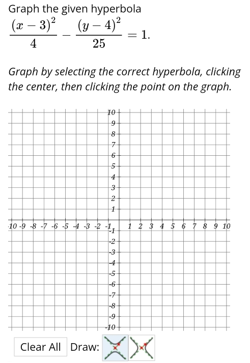 Graph the given hyperbola
frac (x-3)^24-frac (y-4)^225=1. 
Graph by selecting the correct hyperbola, clicking 
the center, then clicking the point on the graph. 
·1 
Clear All Draw: