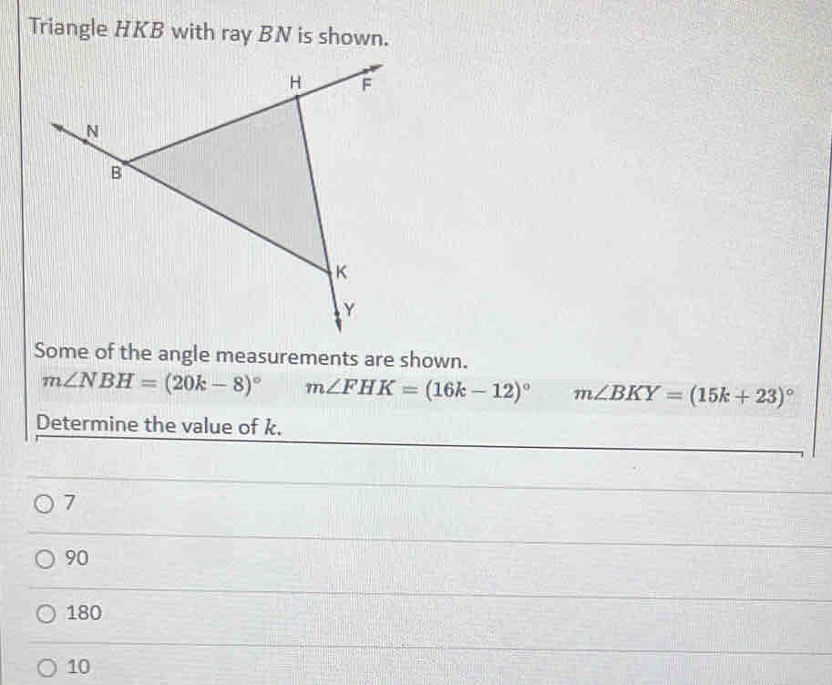 Triangle HKB with ray BN is shown.
Some of the angle measurements are shown.
m∠ NBH=(20k-8)^circ  m∠ FHK=(16k-12)^circ  m∠ BKY=(15k+23)^circ 
Determine the value of k.
7
90
180
10