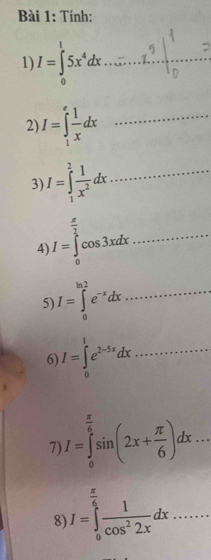 Tính: 
1) I=∈tlimits _0^(15x^4)dx. _ 
2) I=∈tlimits _1^(efrac 1)xdx _ 
3) I=∈tlimits _1^(2frac 1)x^2dx _ 
4) I=∈tlimits _0^((frac π)2)cos 3xdx _ 
5) I=∈tlimits _0^((ln 2)e^-x)dx _ 
6) I=∈tlimits _0^(1e^2-5x)dx _ 
7) I=∈tlimits _0^((frac π)6)sin (2x+ π /6 )dx... 
8) I=∈tlimits _0^((frac π)6) 1/cos^22x dx _