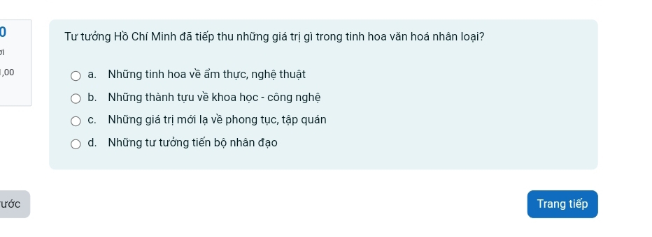 a Tư tưởng Hồ Chí Minh đã tiếp thu những giá trị gì trong tinh hoa văn hoá nhân loại?
1,00 a. Những tinh hoa về ẩm thực, nghệ thuật
b. Những thành tựu về khoa học - công nghệ
c. Những giá trị mới lạ về phong tục, tập quán
d. Những tư tưởng tiến bộ nhân đạo
ước Trang tiếp