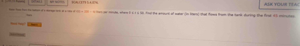 1 [- 11.51 Padoa] DETAILS MY NOTES SCALCET9 5.4.074. ASK YOUR TEAC 
sun fows from the buttum of a storaga tank at a rabe of lturs f(0)=200-4t libers par minute, where 0≤ t≤ 50. Find the amount of water (in liters) that flows from the tank during the first 45 minutes. 
Hans Help? h 
S Oe