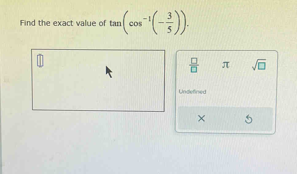 Find the exact value of tan (cos^(-1)(- 3/5 )).
 □ /□   π sqrt(□ )
Undefined 
×