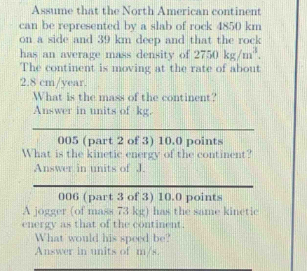 Assume that the North American continent 
can be represented by a slab of rock 4850 km
on a side and 39 km deep and that the rock 
has an average mass density of 2750kg/m^3. 
The continent is moving at the rate of about
2.8 cm/year. 
What is the mass of the continent? 
Answer in units of kg. 
005 (part 2 of 3) 10.0 points 
What is the kinetic energy of the continent? 
Answer in units of J. 
006 (part 3 of 3) 10.0 points 
A jogger (of mass 73 kg) has the same kinetic 
energy as that of the continent. 
What would his speed be? 
Answer in units of m/s.