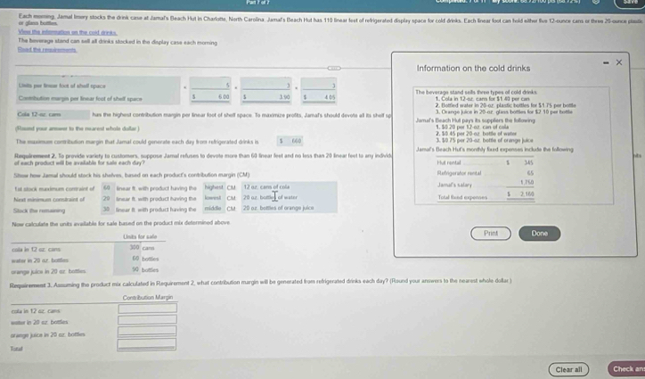 or glass bottles. Each moming, Jamal Imery stocks the drink cane at Jamal's Bleach Hut in Charlotte, North Carolina, Jamal's Beach Hut has 110 linear feet of refrigerated display space for cold drinks. Each linear loot can hold either five 12-ounce cans or three 25-ounce plastic
View the interation on the cold drinks.
Fload the requirements The heverage stand can sell all drinks stocked in the display case each morning
Information on the cold drinks
Lixils par linsar foot of shell space . 4 1
Combution margin per linear foot of shelf space $ 600 $ 390 $ 4 05 The beverage stand sells three types of cold drinks.
2. Botfled water in 20-o.r. plastic bottles for $175 per bottle
3. Crange juice in 20-oz. glass bottles for $2 10 per bottle
Cola 12-oz. cam has the highest contribution margin per linear foot of shelf space. To maximize profits, Jamaf's should devots all its shelf sp Jamal's Beach Hul pays its suppliers the following:
(Rount your answer to the nearest whole dollar ) 2. $0.45 per 20-oz bottle of water 1, 50 20 per 12-oz. can of coli
The muximus contribution margin that Jamal could generate each day from refrigerated drinks is $ 660 3. $0.75 per 20-sz. bottle of orange juice
nts
Requirement 2, To provide variety to customers, suppose Jamal refuses to devote more than 60 linear leet and no less than 20 linear feet to any individo Jamal's Beach Hut's monthly foxed expenses include the following 345
of each product will be available for sale each day? Hut rental $
65
Slow how Jamal should stock his shelves, based on each product's contribution margin (CM) Refrigerator rental Jamal's salary
Est stock muxximum convaint of 6 linear ft, with product having the highest CM 12 oz. cans of cola
Next minimum constraint of 20 linear ft. with product having the lowest CM 20 oz. bottles of water Total fixed expenses beginarrayr 1.76 _ 12.164 hline endarray
Stock the remaining 30 linear ft: with product having the middla CM 20 oz. bottles of orange juice
Now calculate the units available for sale based on the product mix determined above
Units for safo Print Done
cola in 12 oz. cans 300 cans
water in 20 ar. bottles 60 bottles
urenge juice in 20 az. bottles 90 bottles
Requirement 3. Asssuming the product mix calculated in Requirement 2, what contribution margin will be generated from refrigerated drinks each day? (Round your answers to the nearest whole dollar )
Contiibution Margin
cola in 12 oz. cans
watur in 20 az. bottles
orange juice in 20 az. bottles
Totul
Clear all Check an