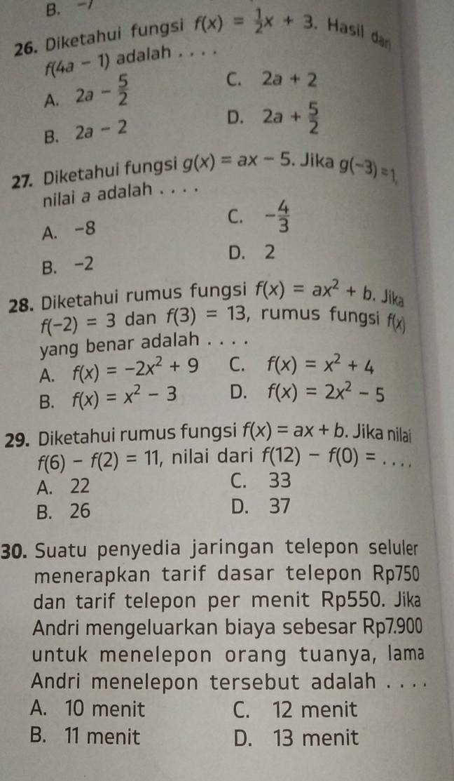 B. -1
26. Diketahui fungsi f(x)= 1/2 x+3. Hasil dan
f(4a-1) adalah . . . .
A. 2a- 5/2 
C. 2a+2
B. 2a-2
D. 2a+ 5/2 
27. Diketahui fungsi g(x)=ax-5. Jika g(-3)=1
nilai a adalah . . . .
A. -8 C. - 4/3 
D. 2
B. -2
28. Diketahui rumus fungsi f(x)=ax^2+b. Jika
f(-2)=3 dan f(3)=13 ,rumus fungsi f(x)
yang benar adalah . . . .
A. f(x)=-2x^2+9 C. f(x)=x^2+4
B. f(x)=x^2-3 D. f(x)=2x^2-5
29. Diketahui rumus fungsi f(x)=ax+b. Jika nilai
f(6)-f(2)=11 , nilai dari f(12)-f(0)=... _
A. 22 C. 33
B. 26 D. 37
30. Suatu penyedia jaringan telepon seluler
menerapkan tarif dasar telepon Rp750
dan tarif telepon per menit Rp550. Jika
Andri mengeluarkan biaya sebesar Rp7.900
untuk menelepon orang tuanya, lama
Andri menelepon tersebut adalah . . ..
A. 10 menit C. 12 menit
B. 11 menit D. 13 menit