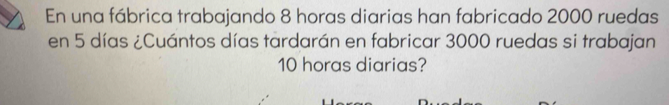 En una fábrica trabajando 8 horas diarias han fabricado 2000 ruedas 
en 5 días ¿Cuántos días tardarán en fabricar 3000 ruedas si trabajan
10 horas diarias?