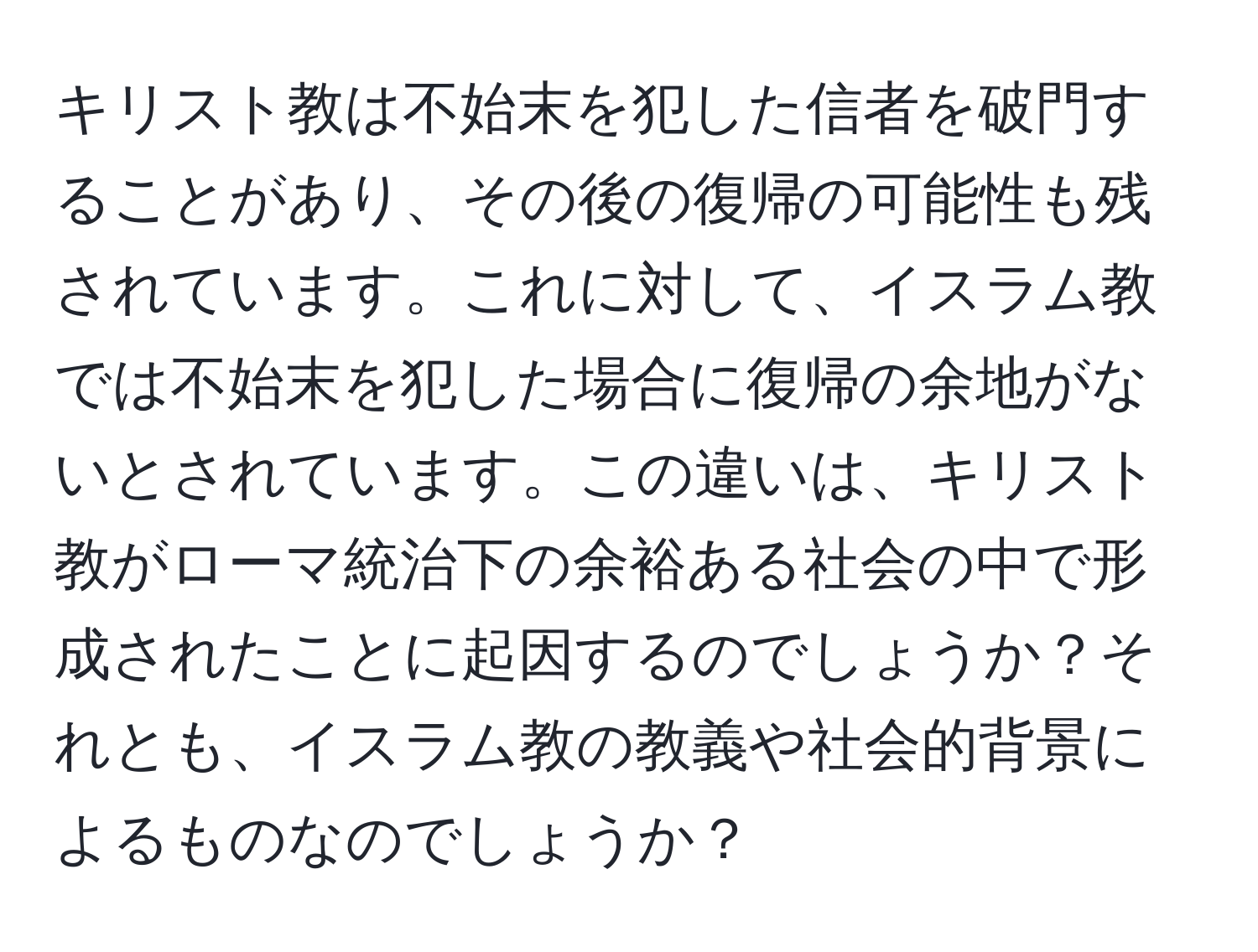 キリスト教は不始末を犯した信者を破門することがあり、その後の復帰の可能性も残されています。これに対して、イスラム教では不始末を犯した場合に復帰の余地がないとされています。この違いは、キリスト教がローマ統治下の余裕ある社会の中で形成されたことに起因するのでしょうか？それとも、イスラム教の教義や社会的背景によるものなのでしょうか？