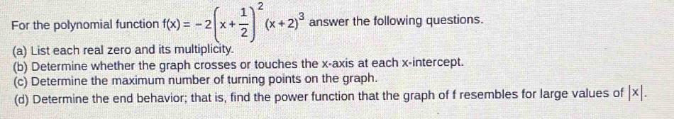 For the polynomial function f(x)=-2(x+ 1/2 )^2(x+2)^3 answer the following questions. 
(a) List each real zero and its multiplicity. 
(b) Determine whether the graph crosses or touches the x-axis at each x-intercept. 
(c) Determine the maximum number of turning points on the graph. 
(d) Determine the end behavior; that is, find the power function that the graph of f resembles for large values of |x|.