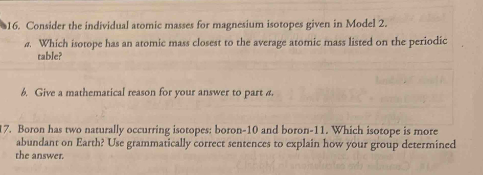 Consider the individual atomic masses for magnesium isotopes given in Model 2. 
4. Which isotope has an atomic mass closest to the average atomic mass listed on the periodic 
table? 
6. Give a mathematical reason for your answer to part a. 
17. Boron has two naturally occurring isotopes: boron- 10 and boron- 11. Which isotope is more 
abundant on Earth? Use grammatically correct sentences to explain how your group determined 
the answer.