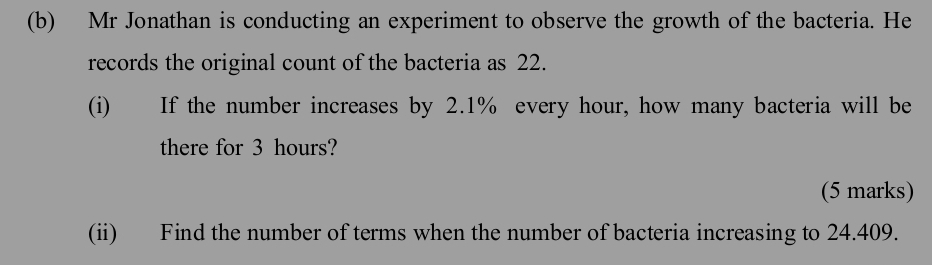 Mr Jonathan is conducting an experiment to observe the growth of the bacteria. He 
records the original count of the bacteria as 22. 
(i) If the number increases by 2.1% every hour, how many bacteria will be 
there for 3 hours? 
(5 marks) 
(ii) Find the number of terms when the number of bacteria increasing to 24.409.