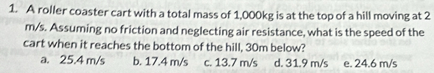 A roller coaster cart with a total mass of 1,000kg is at the top of a hill moving at 2
m/s. Assuming no friction and neglecting air resistance, what is the speed of the
cart when it reaches the bottom of the hill, 30m below?
a. 25.4 m/s b. 17.4 m/s c. 13.7 m/s d. 31.9 m/s e. 24.6 m/s