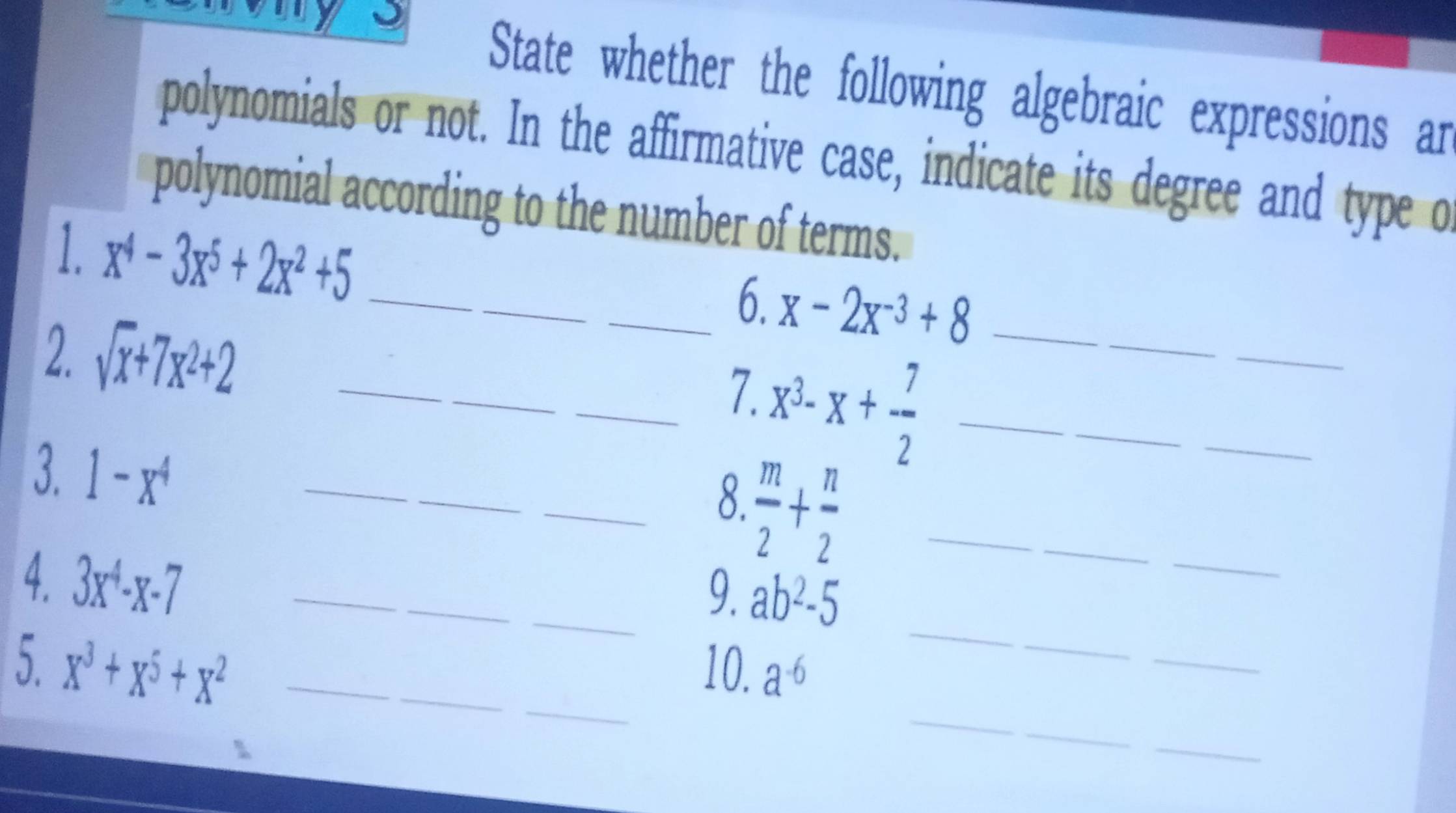 State whether the following algebraic expressions ar 
polynomials or not. In the affirmative case, indicate its degree and type o 
polynomial according to the number of terms. 
1. x^4-3x^5+2x^2+5 _ 
_ 
_6. x-2x^(-3)+8 _ 
2. sqrt(x)+7x^2+2 _
x^3-x+ 7/2  _ 
_ 
_7. 
3. 1-x^4 _ 
_  m/2 + n/2  _ 
_ 
8. 
_ 
4. 3x^4-x-7 _ 
_9. ab^2-5
_ 
_ 
_ 
_ 
5. x^3+x^5+x^2 __10. a^(-6)
_