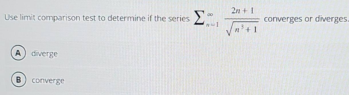 Use limit comparison test to determine if the series sumlimits _(n=1)^(∈fty) (2n+1)/sqrt(n^3+1)  converges or diverges.
Adiverge
Bconverge