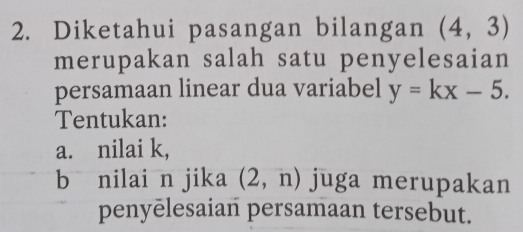 Diketahui pasangan bilangan (4,3)
merupakan salah satu penyelesaian 
persamaan linear dua variabel y=kx-5. 
Tentukan: 
a. nilai k, 
bā nilai n jika (2,n) juga merupakan 
penyēlesaian persamaan tersebut.