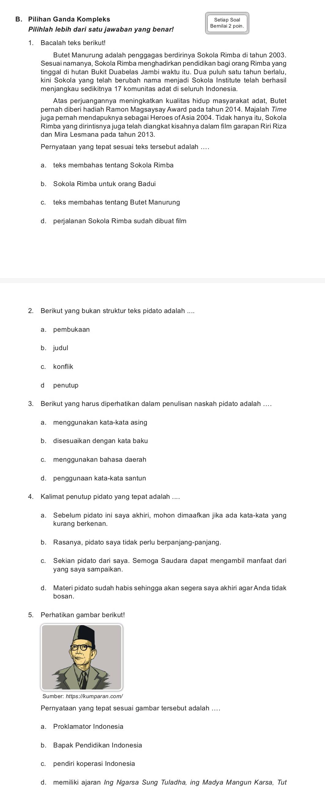 Pilihan Ganda Kompleks Setiap Soal
Pilihlah lebih dari satu jawaban yang benar! Bernilai 2 poin.
Sesuai namanya, Sokola Rimba menghadirkan pendidikan bagi orang Rimba yang
tinggal di hutan Bukit Duabelas Jambi waktu itu. Dua puluh satu tahun berlalu,
kini Sokola yang telah berubah nama menjadi Sokola Institute telah berhasil
menjangkau sedikitnya 17 komunitas adat di seluruh Indonesia.
Atas perjuangannya meningkatkan kualitas hidup masyarakat adat, Butet
pernah diberi hadiah Ramon Magsaysay Award pada tahun 2014. Majalah Time
juga pernah mendapuknya sebagai Heroes of Asia 2004. Tidak hanya itu, Sokola
Rimba yang dirintisnya juga telah diangkat kisahnya dalam film garapan Riri Riza
dan Mira Lesmana pada tahun 2013.
Pernyataan yang tepat sesuai teks tersebut adalah ....
b. Sokola Rimba untuk orang Badui
c. teks membahas tentang Butet Manurung
d. perjalanan Sokola Rimba sudah dibuat film
2. Berikut yang bukan struktur teks pidato adalah ....
a. pembukaan
b. judul
c. konflik
d penutup
3. Berikut yang harus diperhatikan dalam penulisan naskah pidato adalah …
a. menggunakan kata-kata asing
b. disesuaikan dengan kata baku
c. menggunakan bahasa daerah
d. penggunaan kata-kata santun
4. Kalimat penutup pidato yang tepat adalah ....
a. Sebelum pidato ini saya akhiri, mohon dimaafkan jika ada kata-kata yang
kurang berkenan.
b. Rasanya, pidato saya tidak perlu berpanjang-panjang.
c. Sekian pidato dari saya. Semoga Saudara dapat mengambil manfaat dari
yang saya sampaikan.
d. Materi pidato sudah habis sehingga akan segera saya akhiri agar Anda tidak
bosan.
5. Perhatikan gambar berikut!
Sumber: https://kumparan.com/
Pernyataan yang tepat sesuai gambar tersebut adalah ....
b. Bapak Pendidikan Indonesia
d. memiliki ajaran Ing Ngarsa Sung Tuladha, ing Madya Mangun Karsa, Tut