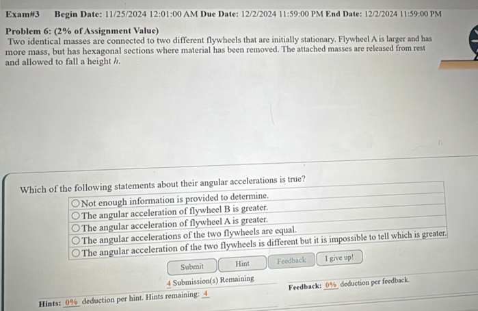 Exam#3 Begin Date: 11/25/2024 12:01:00 AM Due Date: 12/2/2024 11:59 :00 PM End Date: 12/2/2024 11:59:00 PM
Problem 6: (2% of Assignment Value)
Two identical masses are connected to two different flywheels that are initially stationary. Flywheel A is larger and has
more mass, but has hexagonal sections where material has been removed. The attached masses are released from rest
and allowed to fall a height h.
Which of the following statements about their angular accelerations is true?
Not enough information is provided to determine.
The angular acceleration of flywheel B is greater.
The angular acceleration of flywheel A is greater.
The angular accelerations of the two flywheels are equal.
The angular acceleration of the two flywheels is different but it is impossible to tell which is greater.
Submit Hint Feedback I give up!
4 Submission(s) Remaining
Hints: 0% deduction per hint. Hints remaining: _4_ Feedback: : 0% deduction per feedback