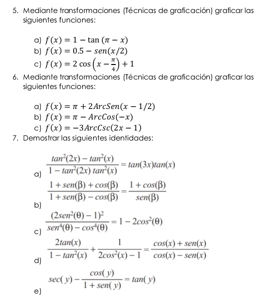 Mediante transformaciones (Técnicas de graficación) graficar las 
siguientes funciones: 
a) f(x)=1-tan (π -x)
b) f(x)=0.5-sen (x/2)
c) f(x)=2cos (x- π /4 )+1
6. Mediante transformaciones (Técnicas de graficación) graficar las 
siguientes funciones: 
a) f(x)=π +2ArcSen(x-1/2)
b) f(x)=π -ArcCos(-x)
c) f(x)=-3ArcCsc(2x-1)
7. Demostrar las siguientes identidades: 
a)  (tan^2(2x)-tan^2(x))/1-tan^2(2x)tan^2(x) =tan (3x)tan (x)
 (1+sen beta )+cos (beta ))/1+sen (beta )-cos (beta ) = (1+cos (beta ))/sen (beta ) 
b) 
cJ frac (2sen^2(θ )-1)^2sen^4(θ )-cos^4(θ )=1-2cos^2(θ )
 2tan (x)/1-tan^2(x) + 1/2cos^2(x)-1 = (cos (x)+sen (x))/cos (x)-sen (x) 
d)
sec (y)- cos (y)/1+sen (y) =tan (y)
e)