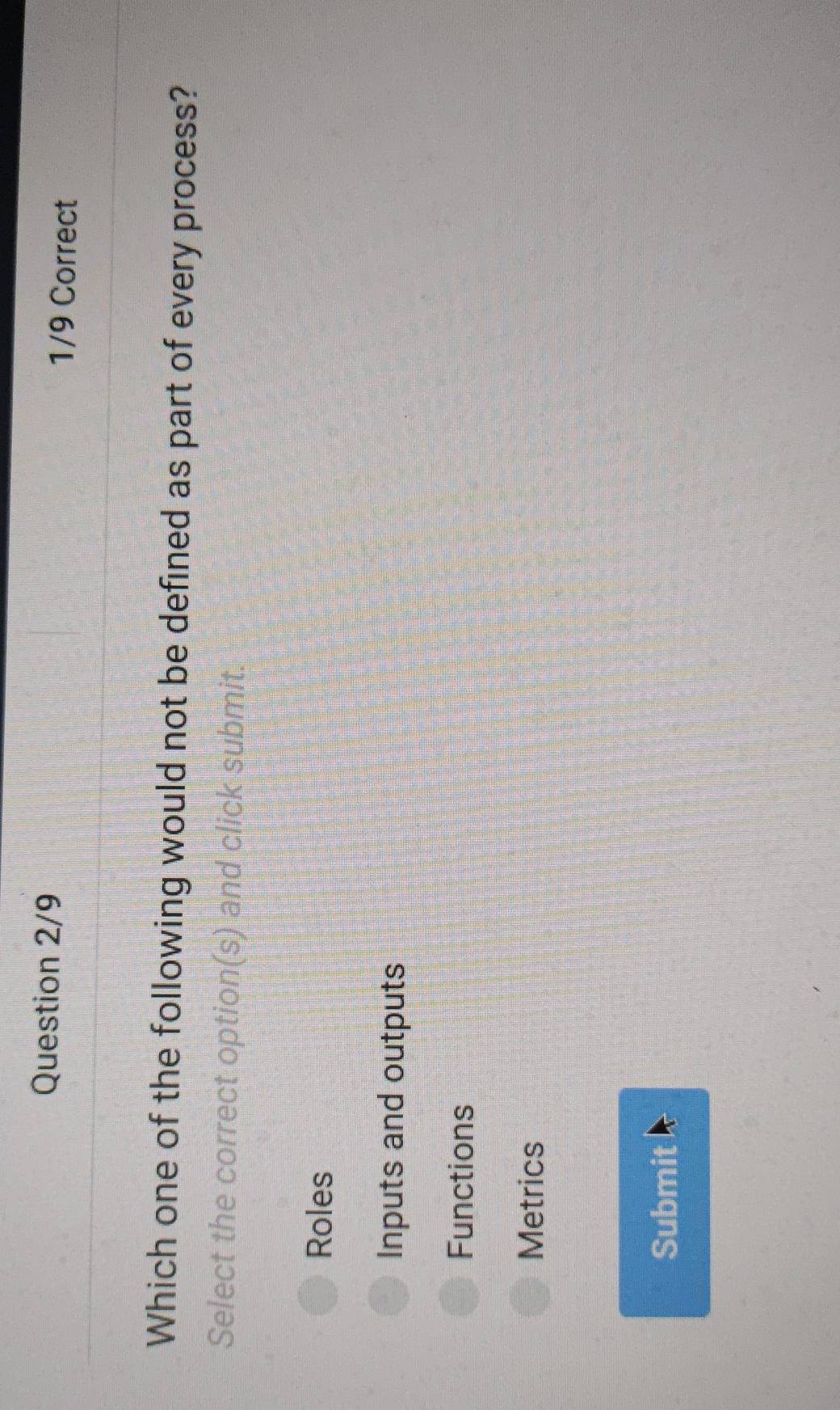 Question 2/9 1/9 Correct
Which one of the following would not be defined as part of every process?
Select the correct option(s) and click submit.
Roles
Inputs and outputs
Functions
Metrics
Submit