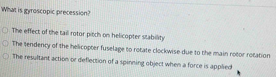 What is gyroscopic precession?
The effect of the tail rotor pitch on helicopter stability
The tendency of the helicopter fuselage to rotate clockwise due to the main rotor rotation
The resultant action or deflection of a spinning object when a force is applied