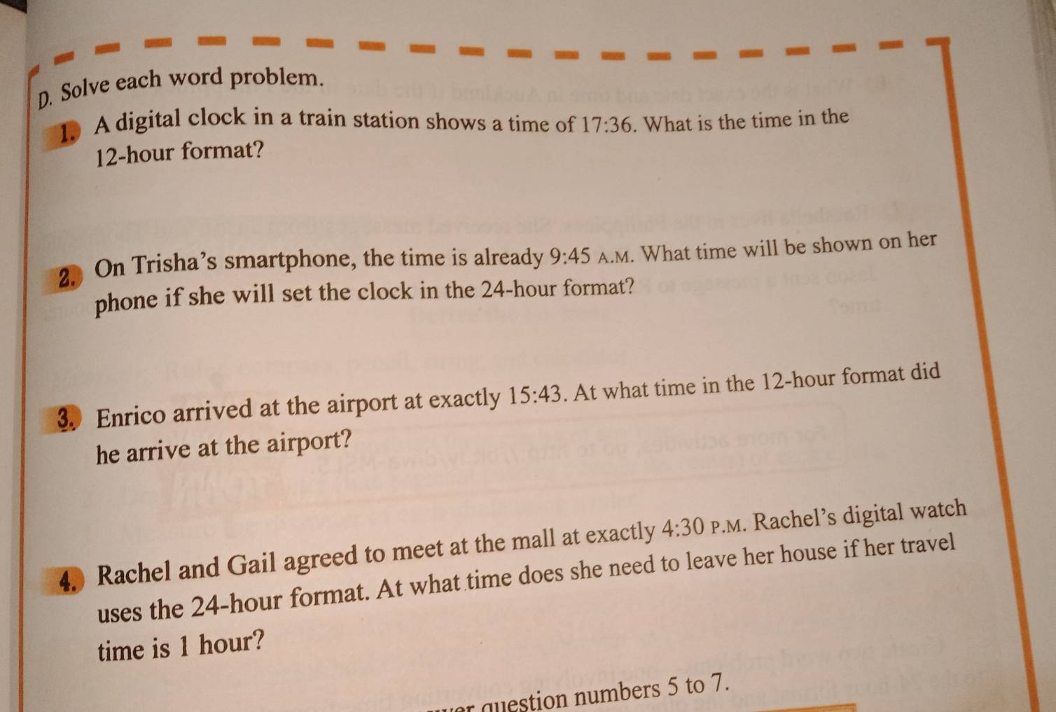 Solve each word problem. 
1. A digital clock in a train station shows a time of 17:36. What is the time in the
12-hour format? 
2. On Trisha’s smartphone, the time is already 9:45 A.M. What time will be shown on her 
phone if she will set the clock in the 24-hour format? 
3 Enrico arrived at the airport at exactly 15:43. At what time in the 12-hour format did 
he arrive at the airport? 
4. Rachel and Gail agreed to meet at the mall at exactly 4:30 P.M. Rachel’s digital watch 
uses the 24-hour format. At what time does she need to leave her house if her travel 
time is 1 hour? 
r question numbers 5 to 7.