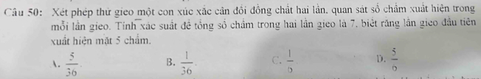 Xét phép thử gieo một con xúc xắc cân đồi đồng chất hai lần. quan sát số chẩm xuất hiện trong
mỗi lần gieo. Tính xác suất đề tổng số chẩm trong hai lần gieo là 7, biệt răng lần gico đầu tiên
xuất hiện mặt 5 chẩm.
D.
A.  5/36 .  1/36 .  1/6   5/6 
B.
C.