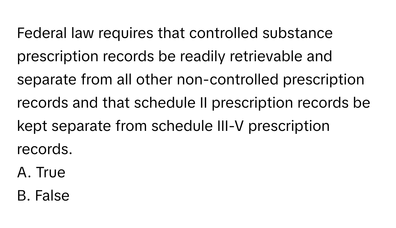 Federal law requires that controlled substance prescription records be readily retrievable and separate from all other non-controlled prescription records and that schedule II prescription records be kept separate from schedule III-V prescription records.

A. True
B. False