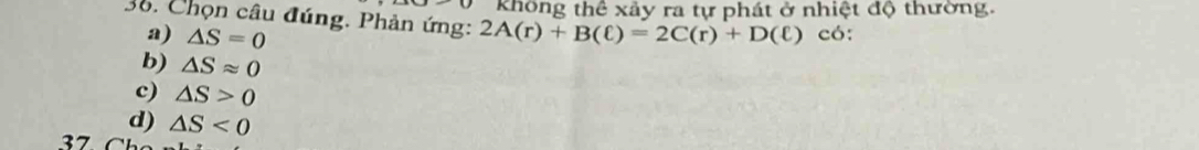 không thể xảy ra tự phát ở nhiệt độ thường.
36. Chọn câu đúng. Phản ứng: 2A(r)+B(ell )=2C(r)+D(ell ) có:
a) △ S=0
b) △ Sapprox 0
c) △ S>0
d) △ S<0</tex>