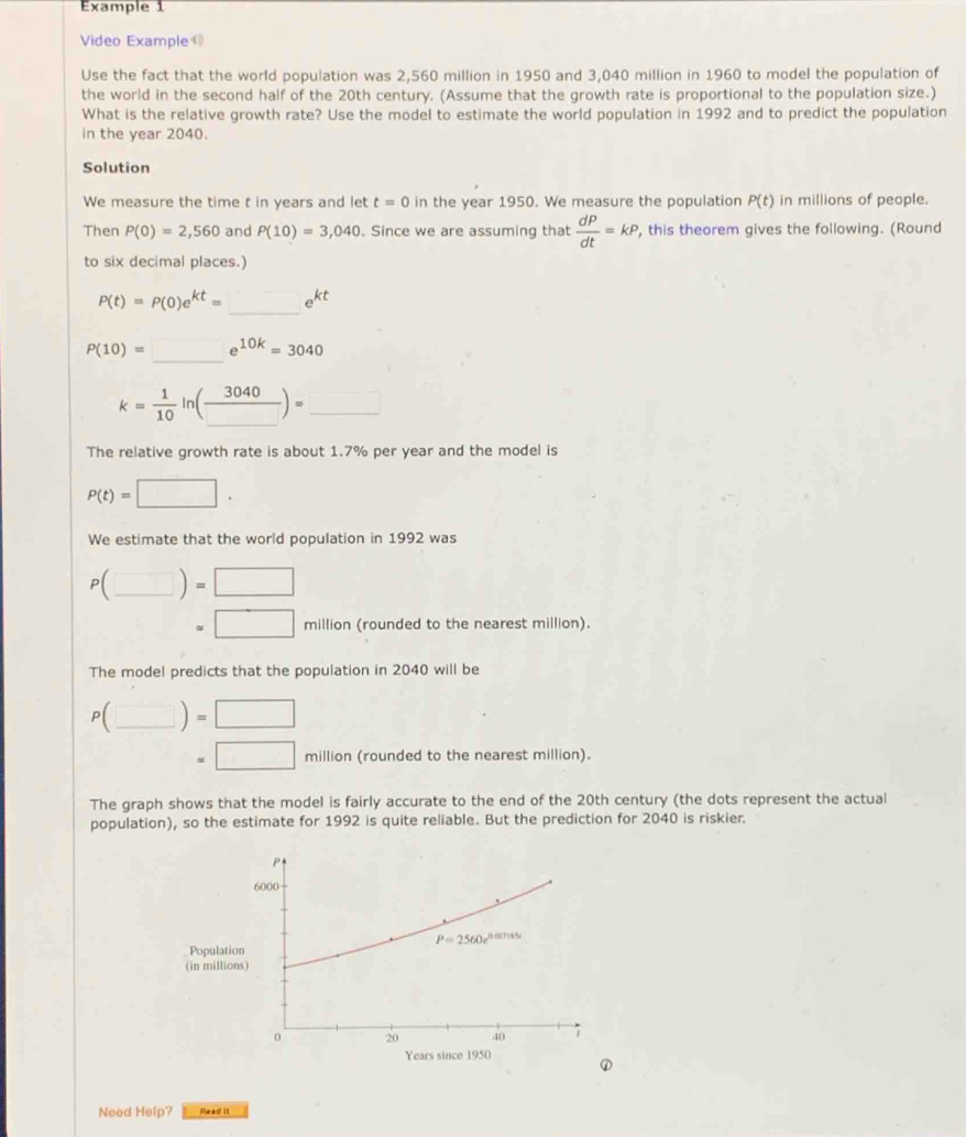 Example 1
Video Example
Use the fact that the world population was 2,560 million in 1950 and 3,040 million in 1960 to model the population of
the world in the second half of the 20th century. (Assume that the growth rate is proportional to the population size.)
What is the relative growth rate? Use the model to estimate the world population in 1992 and to predict the population
in the year 2040.
Solution
We measure the time t in years and let t=0 in the year 1950. We measure the population P(t) in millions of people.
Then P(0)=2,560 and P(10)=3,040. Since we are assuming that  dP/dt =kP , this theorem gives the following. (Round
to six decimal places.)
P(t)=P(0)e^(kt)=_ e^(kt)
P(10)=_ e^(10k)=3040
k= 1/10 ln (frac 3040)=_ 
The relative growth rate is about 1.7% per year and the model is
P(t)=□ .
We estimate that the world population in 1992 was
P(_ )=□
=□ million (rounded to the nearest million).
The model predicts that the population in 2040 will be
P(_ )=□
□ =□ million (rounded to the nearest million).
The graph shows that the model is fairly accurate to the end of the 20th century (the dots represent the actual
population), so the estimate for 1992 is quite reliable. But the prediction for 2040 is riskier.
Populati
(in millio
Years since 1950
①
Need Help? Read It