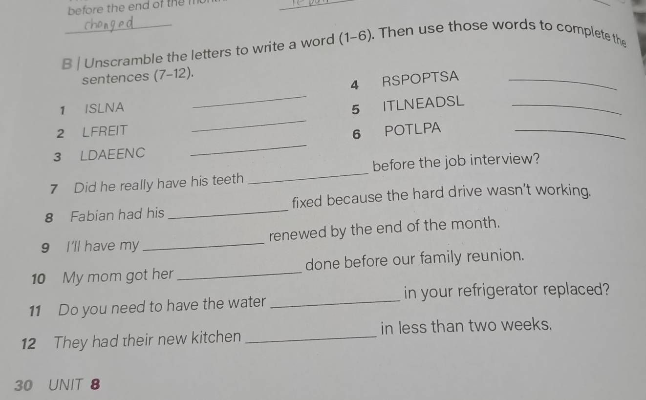 before the end of them 
_ 
B | Unscramble the letters to write a word (1-6). Then use those words to complete the 
sentences (7-12). 
4 RSPOPTSA_ 
_ 
1 ISLNA 
_ 
5 ITLNEADSL_ 
2 LFREIT 6 POTLPA_ 
3 LDAEENC 
_ 
_ 
before the job interview? 
7 Did he really have his teeth 
fixed because the hard drive wasn't working. 
8 Fabian had his 
_ 
9 I'll have my _renewed by the end of the month. 
10 My mom got her_ done before our family reunion. 
in your refrigerator replaced? 
11 Do you need to have the water_ 
in less than two weeks. 
12 They had their new kitchen_
30 UNIT 8