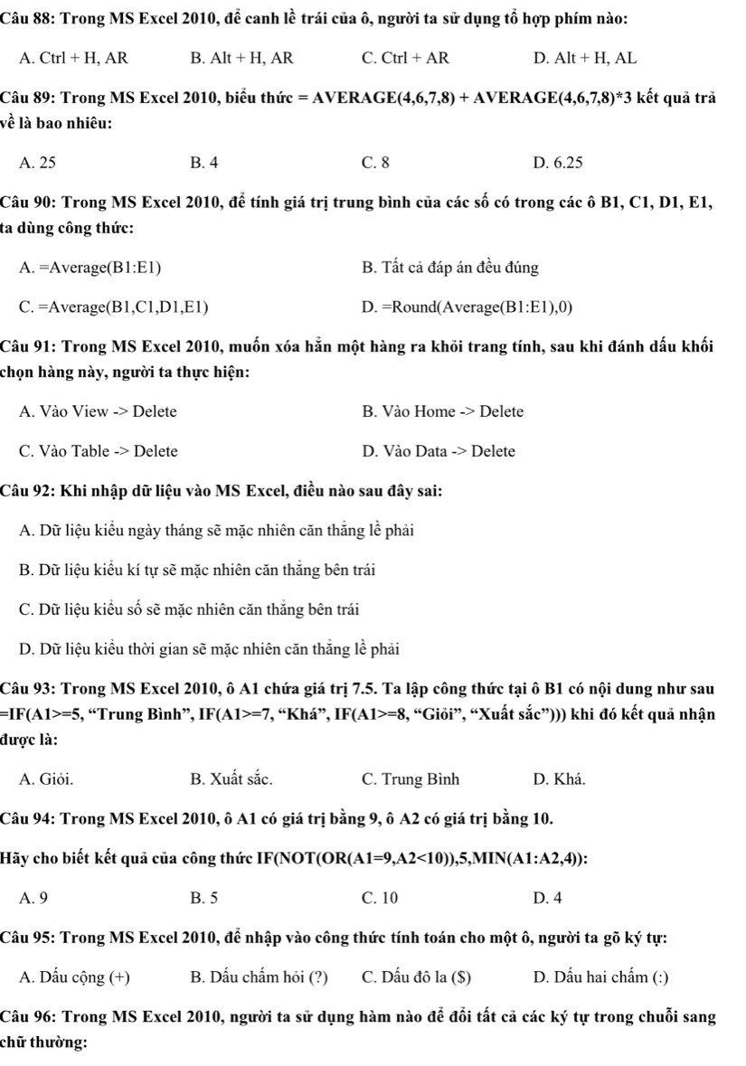 Trong MS Excel 2010, để canh lề trái của ô, người ta sử dụng tổ hợp phím nào:
A. Ctrl+H, , AR B. Alt+H,AR C. Ctrl+AR D. Alt+H,AL
Câu 89: Trong MS Excel 2010, biểu thức =AVERAGE(4,6,7,8)+AVERAGE(4,6,7,8)*3 kết quả trả
về là bao nhiêu:
A. 25 B. 4 C. 8 D. 6.25
Câu 90: Trong MS Excel 2010, để tính giá trị trung bình của các số có trong các ô B1, C1, D1, E1,
ta dùng công thức:
A. =Average(B1:E1) B. Tất cả đáp án đều đúng
C. =Average(B1,C1,D1,E1) D. =Round(Average(E 1:E1),0
Câu 91: Trong MS Excel 2010, muốn xóa hẵn một hàng ra khỏi trang tính, sau khi đánh dấu khối
chọn hàng này, người ta thực hiện:
A. Vào View -> Delete B. Vào Home -> Delete
C. Vào Table -> Delete D. Vào Data -> Delete
Câu 92: Khi nhập dữ liệu vào MS Excel, điều nào sau đây sai:
A. Dữ liệu kiểu ngày tháng sẽ mặc nhiên căn thắng lề phải
B. Dữ liệu kiểu kí tự sẽ mặc nhiên căn thắng bên trái
C. Dữ liệu kiểu số sẽ mặc nhiên căn thắng bên trái
D. Dữ liệu kiểu thời gian sẽ mặc nhiên căn thăng lề phải
Câu 93: Trong MS Excel 2010, ô A1 chứa giá trị 7.5. Ta lập công thức tại ô B1 có nội dung như sau
=IF(A1>=5 , “Trung Bình”, IF(A1>=7 , “Khá”, IF(A1>=8 3, “Giỏi”, “Xuất sắc”))) khi đó kết quả nhận
được là:
A. Giði. B. Xuất sắc. C. Trung Bình D. Khá.
Câu 94: Trong MS Excel 2010, ô A1 có giá trị bằng 9, ô A2 có giá trị bằng 10.
Hãy cho biết kết quả của công thức IF(NOT(OR( (A1=9,A2<10)),5,MIN(A1:A2,4))
A. 9 B. 5 C. 10 D. 4
Câu 95: Trong MS Excel 2010, để nhập vào công thức tính toán cho một ô, người ta gõ ký tự:
A. Dấu cộng (+) B. Dấu chấm hỏi (?) C. Dấu đô la ($) D. Dấu hai chẩm (:)
Câu 96: Trong MS Excel 2010, người ta sử dụng hàm nào để đổi tất cả các ký tự trong chuỗi sang
chữ thường: