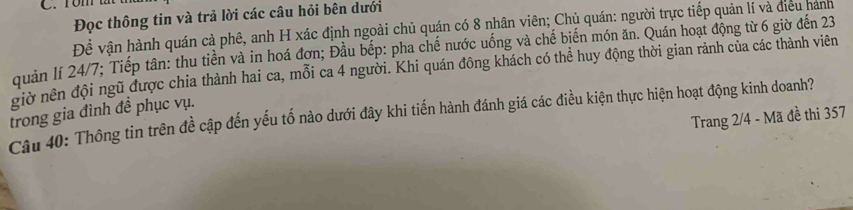 rom tắt 
Đọc thông tin và trả lời các câu hỏi bên dưới 
Để vận hành quán cà phê, anh H xác định ngoài chủ quán có 8 nhân viên; Chủ quán: người trực tiếp quản lí và điều hanh 
quản lí 24/7; Tiếp tân: thu tiền và in hoá đơn; Đầu bếp: pha chế nước uống và chế biến món ăn. Quán hoạt động từ 6 giờ đến 23
giờ nên đội ngũ được chia thành hai ca, mỗi ca 4 người. Khi quán đông khách có thể huy động thời gian rảnh của các thành viên 
trong gia đình để phục vụ. 
Câu 40: Thông tin trên đề cập đến yếu tố nào dưới đây khi tiến hành đánh giá các điều kiện thực hiện hoạt động kinh doanh? 
Trang 2/4 - Mã đề thi 357