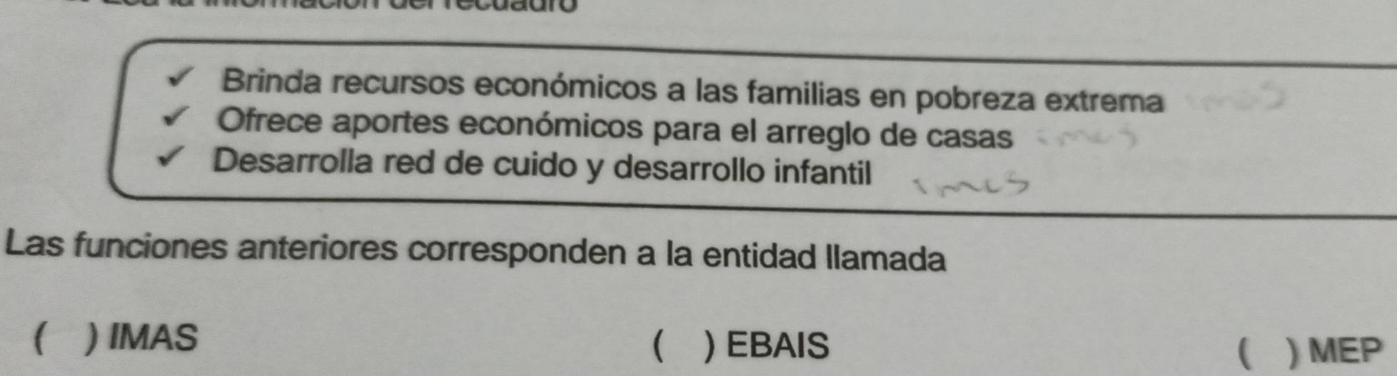 Brinda recursos económicos a las familias en pobreza extrema
Ofrece aportes económicos para el arreglo de casas
Desarrolla red de cuido y desarrollo infantil
Las funciones anteriores corresponden a la entidad llamada
( ) IMAS  ) EBAIS  ) MEP