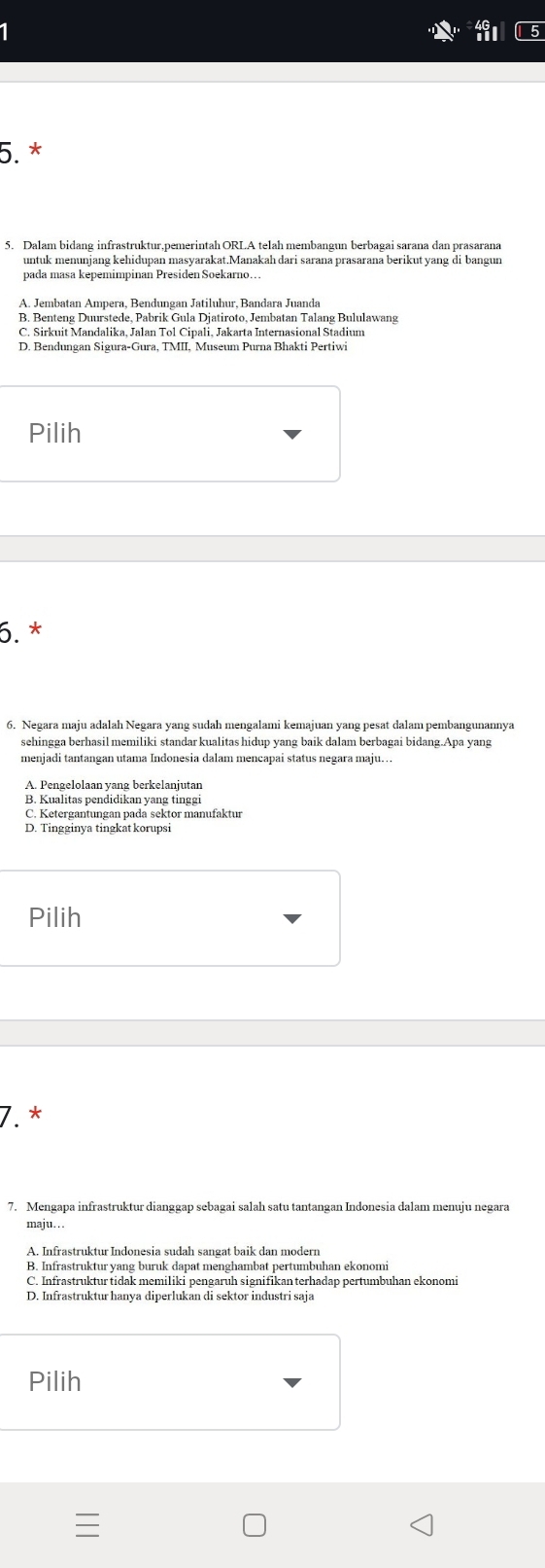 Dalam bidang infrastruktur,pemerintah ORLA telah membangun berbagai sarana dan prasarana
untuk menunjang kehidupan masyarakat.Manakah dari sarana prasarana berikut yang di bangun
pada masa kepemimpinan Presiden Soekarno.
B. Benteng Duurstede, Pabrik Gula Djatiroto, Jembatan Talang Bululawang
Pilih
6. *
6. Negara maju adalah Negara yang sudah mengalami kemajuan yang pesat dalam pembangunannya
sehingga berhasil memiliki standar kualitas hidup yang baik dalam berbagai bidang.Apa yang
menjadi tantangan utama Indonesia dalam mencapai status negara maju...
B. Kualitas pendidikan yang tinggi
C. Ketergantungan pada sektor manufaktur
Pilih
7.*
7. Mengapa infrastruktur dianggap sebagai salah satu tantangan Indonesia dalam menuju negara
maju. ..
B. Infrastruktur yang buruk dapat menghambat pertumbuhan ekonomi
C. Infrastruktur tidak memiliki pengaruh signifikan terhadap pertumbuhan ekonomi
D. Infrastruktur hanya diperlukan di sektor industri saja
Pilih