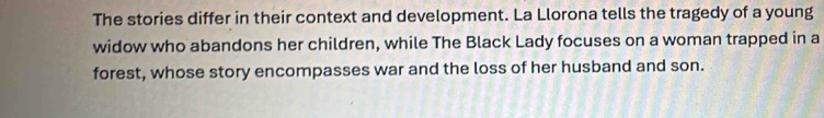 The stories differ in their context and development. La Llorona tells the tragedy of a young 
widow who abandons her children, while The Black Lady focuses on a woman trapped in a 
forest, whose story encompasses war and the loss of her husband and son.