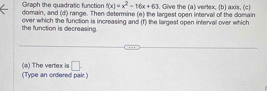 Graph the quadratic function f(x)=x^2-16x+63. Give the (a) vertex, (b) axis, (c) 
domain, and (d) range. Then determine (e) the largest open interval of the domain 
over which the function is increasing and (f) the largest open interval over which 
the function is decreasing. 
(a) The vertex is □ . 
(Type an ordered pair.)