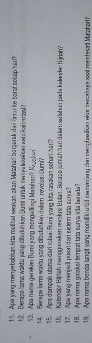 Apa yang menyebabkan kita melihat seakan-akan Matahari bergerak dari timur ke barat setiap hari? 
12. Berapa lama waktu yang dibutuhkan Bumi untuk menyelesaikan satu kali rotasi? 
13. Apa nama gerakan Bumi yang mengelilingi Matahari? 
14. Berapa lama waktu yang dibutuhkan dalam revolusi Bumi? 
15. Apa dampak utama dari rotasi Bumi yang kita rasakan sehari-hari? 
16. Kalender Hijriah menggunakan revolusi Bulan. Berapa jumlah hari dalam setahun pada kalender Hijriah? 
17. Apa yang menjadi pusat dari sistem tata surya? 
18. Apa nama galaksi tempat tata surya kita berada? 
19. Apa nama benda langit yang memiliki orbit memanjang dan menghasilkan ekor bercahaya saat mendekati Matahari?