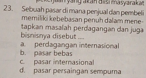 tkeijaan yanɡ akan điisı masyarakat
23. Sebuah pasar di mana penjual dan pembeli
memiliki kebebasan penuh dalam mene-
tapkan masalah perdagangan dan juga
bisnisnya disebut ....
a. perdagangan internasional
b. pasar bebas
c. pasar internasional
d. pasar persaingan sempurna