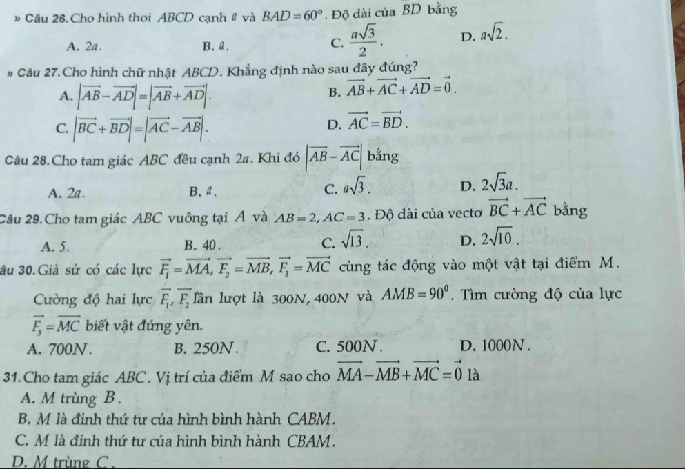 # Câu 26.Cho hình thoi ABCD cạnh # và BAD=60°. Độ dài của BD bằng
A. 2a. B. a.
C.  asqrt(3)/2 .
D. asqrt(2).
» Câu 27.Cho hình chữ nhật ABCD. Khẳng định nào sau đây đúng?
A. |vector AB-vector AD|=|vector AB+vector AD|.
B. vector AB+vector AC+vector AD=vector 0.
C. |vector BC+vector BD|=|vector AC-vector AB|.
D. vector AC=vector BD.
Câu 28.Cho tam giác ABC đều cạnh 24. Khi đó |vector AB-vector AC| bằng
A. 2a. B. Ⅱ. C. asqrt(3). D. 2sqrt(3)a.
2âu 29.Cho tam giác ABC vuông tại Á và AB=2,AC=3. Độ dài của vectơ vector BC+vector AC bằng
A. 5. B. 40 .
C. sqrt(13). 2sqrt(10).
D.
âu 30.Giả sử có các lực vector F_1=vector MA,vector F_2=vector MB,vector F_3=vector MC cùng tác động vào một vật tại điểm M.
Cường độ hai lực vector F_1,vector F_2 lần lượt là 300N, 400N và AMB=90°. Tìm cường độ của lực
vector F_3=vector MC biết vật đứng yên.
A. 700N. B. 250N. C. 500N . D. 1000N .
31.Cho tam giác ABC . Vị trí của điểm M sao cho vector MA-vector MB+vector MC=vector 0 là
A. M trùng B.
B. M là đinh thứ tư của hình bình hành CABM.
C. M là đinh thứ tư của hình bình hành CBAM .
D. M trùng C .