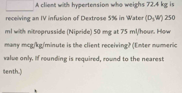 A client with hypertension who weighs 72.4 kg is 
receiving an IV infusion of Dextrose 5% in Water (D_5W)250
ml with nitroprusside (Nipride) 50 mg at 75 ml/hour. How 
many mcg/kg/minute is the client receiving? (Enter numeric 
value only. If rounding is required, round to the nearest 
tenth.)